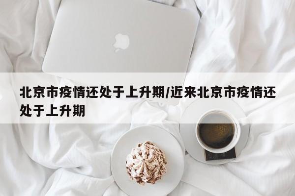 北京市疫情还处于上升期/近来北京市疫情还处于上升期