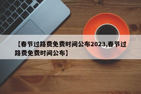 【春节过路费免费时间公布2023,春节过路费免费时间公布】