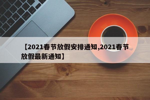 【2021春节放假安排通知,2021春节放假最新通知】