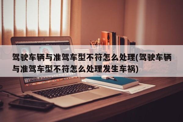 驾驶车辆与准驾车型不符怎么处理(驾驶车辆与准驾车型不符怎么处理发生车祸)