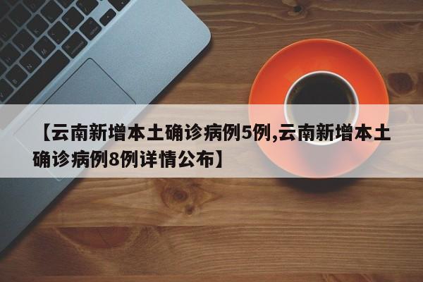 【云南新增本土确诊病例5例,云南新增本土确诊病例8例详情公布】