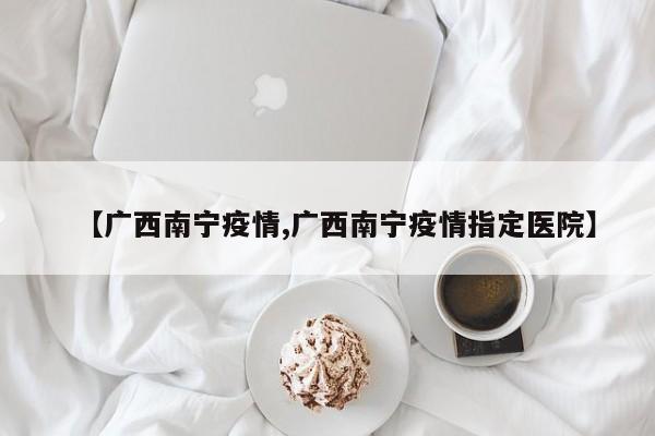 【广西南宁疫情,广西南宁疫情指定医院】