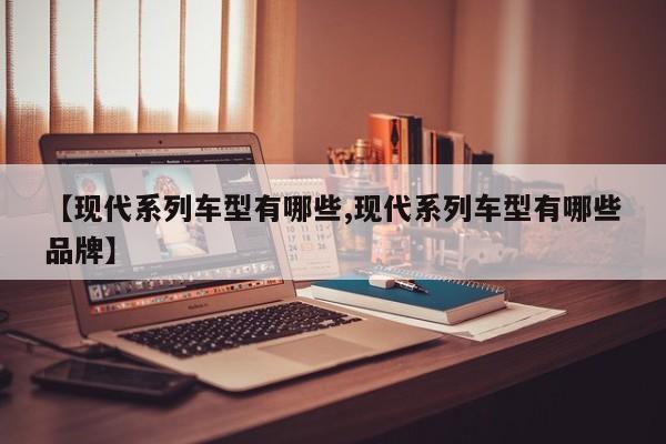 【现代系列车型有哪些,现代系列车型有哪些品牌】