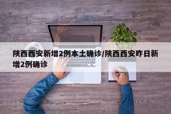 陕西西安新增2例本土确诊/陕西西安昨日新增2例确诊