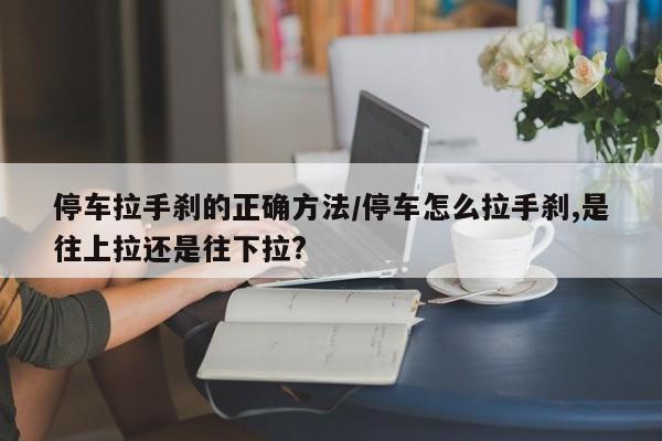 停车拉手刹的正确方法/停车怎么拉手刹,是往上拉还是往下拉?