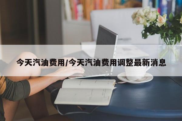 今天汽油费用/今天汽油费用调整最新消息