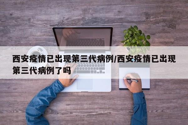西安疫情已出现第三代病例/西安疫情已出现第三代病例了吗