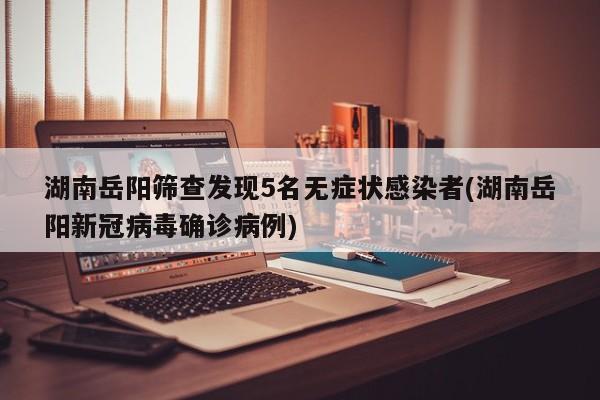 湖南岳阳筛查发现5名无症状感染者(湖南岳阳新冠病毒确诊病例)