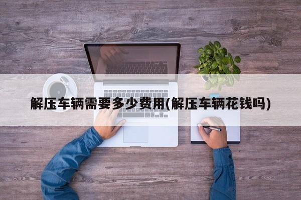 解压车辆需要多少费用(解压车辆花钱吗)