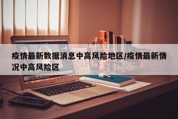 疫情最新数据消息中高风险地区/疫情最新情况中高风险区