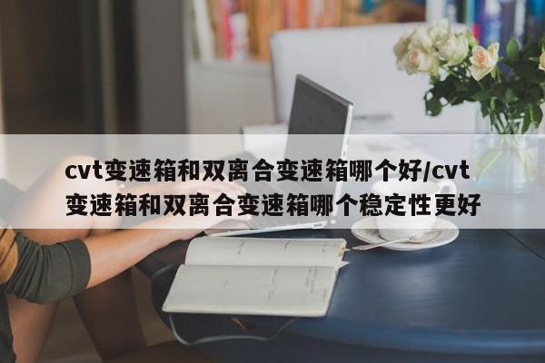 cvt变速箱和双离合变速箱哪个好/cvt变速箱和双离合变速箱哪个稳定性更好