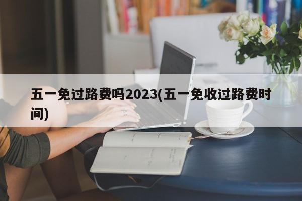 五一免过路费吗2023(五一免收过路费时间)