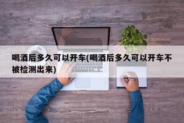 喝酒后多久可以开车(喝酒后多久可以开车不被检测出来)