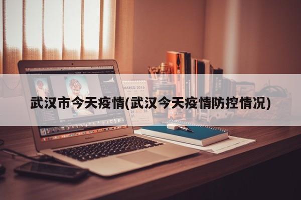 武汉市今天疫情(武汉今天疫情防控情况)