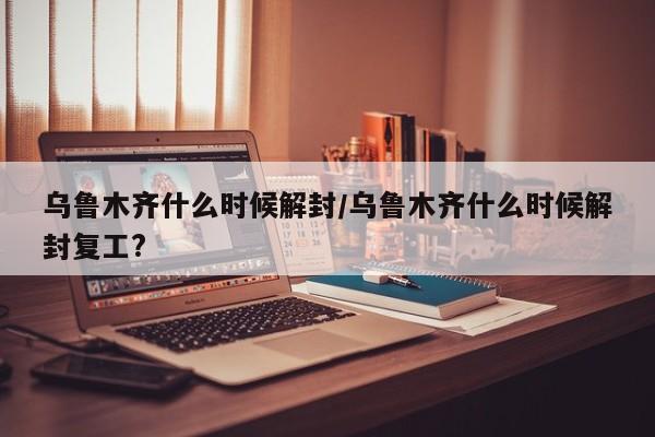 乌鲁木齐什么时候解封/乌鲁木齐什么时候解封复工?