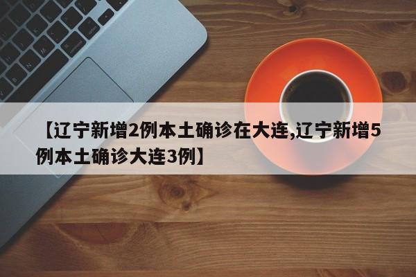 【辽宁新增2例本土确诊在大连,辽宁新增5例本土确诊大连3例】