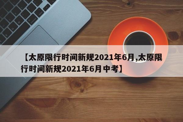 【太原限行时间新规2021年6月,太原限行时间新规2021年6月中考】