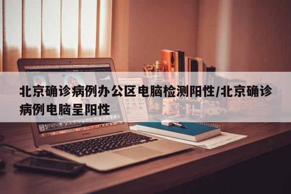 北京确诊病例办公区电脑检测阳性/北京确诊病例电脑呈阳性