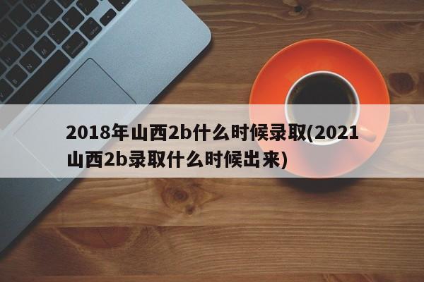 2018年山西2b什么时候录取(2021山西2b录取什么时候出来)
