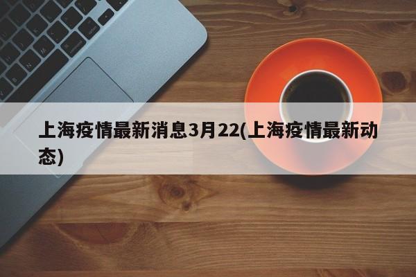 上海疫情最新消息3月22(上海疫情最新动态)