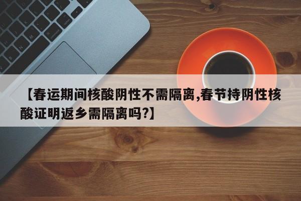 【春运期间核酸阴性不需隔离,春节持阴性核酸证明返乡需隔离吗?】