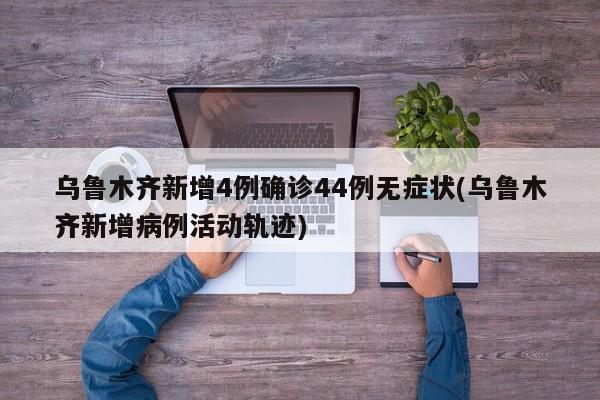 乌鲁木齐新增4例确诊44例无症状(乌鲁木齐新增病例活动轨迹)