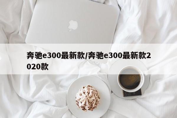 奔驰e300最新款/奔驰e300最新款2020款