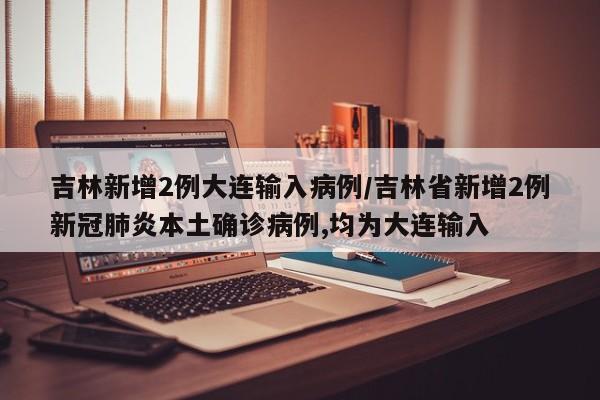 吉林新增2例大连输入病例/吉林省新增2例新冠肺炎本土确诊病例,均为大连输入