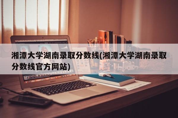 湘潭大学湖南录取分数线(湘潭大学湖南录取分数线官方网站)
