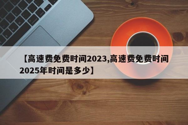【高速费免费时间2023,高速费免费时间2025年时间是多少】