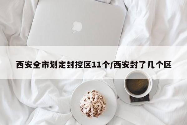 西安全市划定封控区11个/西安封了几个区