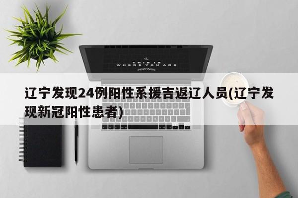 辽宁发现24例阳性系援吉返辽人员(辽宁发现新冠阳性患者)