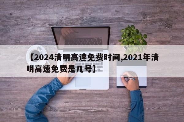 【2024清明高速免费时间,2021年清明高速免费是几号】