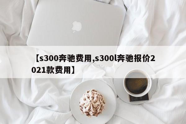 【s300奔驰费用,s300l奔驰报价2021款费用】