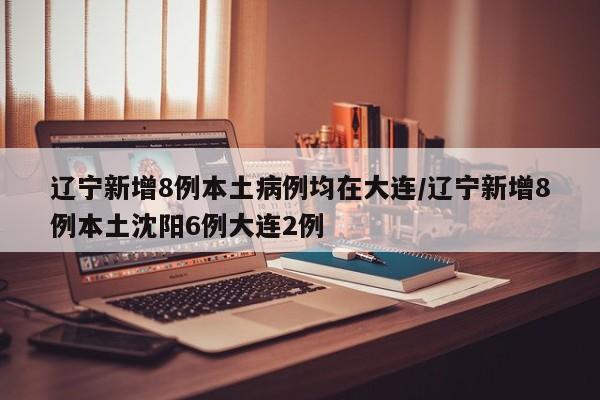辽宁新增8例本土病例均在大连/辽宁新增8例本土沈阳6例大连2例