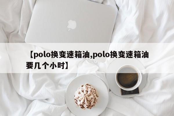 【polo换变速箱油,polo换变速箱油要几个小时】