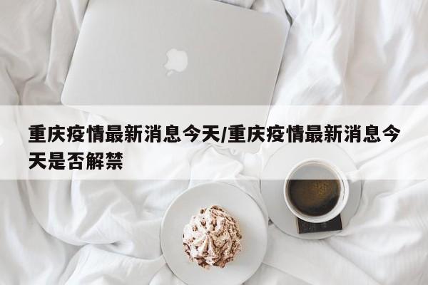 重庆疫情最新消息今天/重庆疫情最新消息今天是否解禁