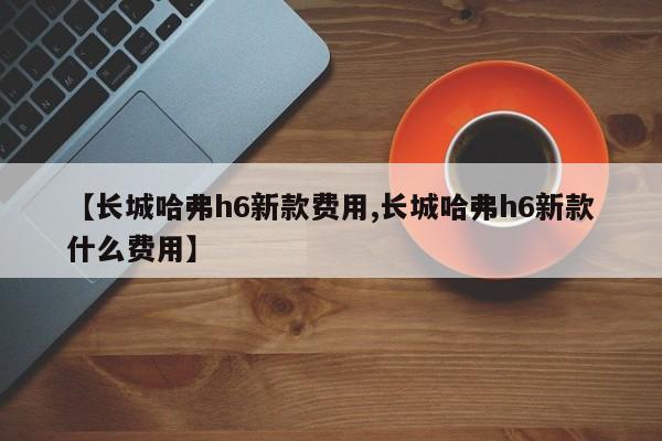 【长城哈弗h6新款费用,长城哈弗h6新款什么费用】