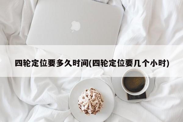 四轮定位要多久时间(四轮定位要几个小时)