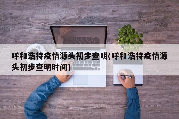 呼和浩特疫情源头初步查明(呼和浩特疫情源头初步查明时间)