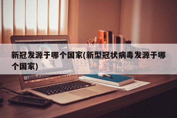 新冠发源于哪个国家(新型冠状病毒发源于哪个国家)