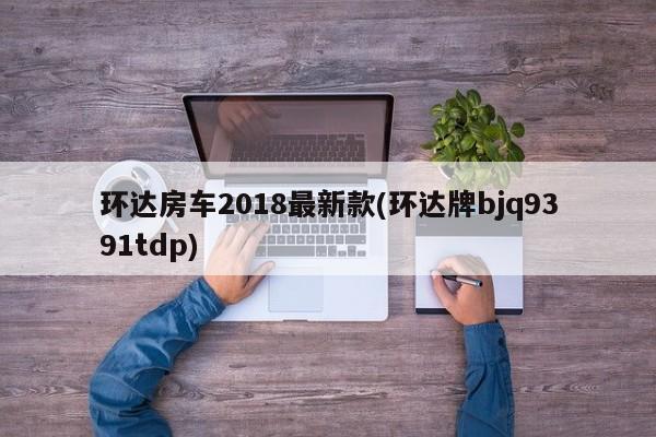 环达房车2018最新款(环达牌bjq9391tdp)