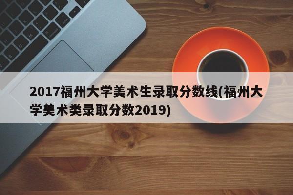 2017福州大学美术生录取分数线(福州大学美术类录取分数2019)