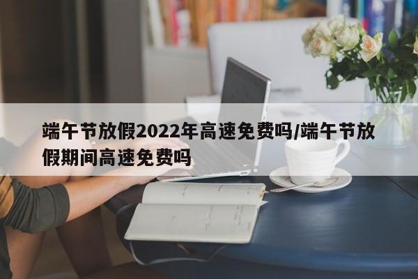 端午节放假2022年高速免费吗/端午节放假期间高速免费吗