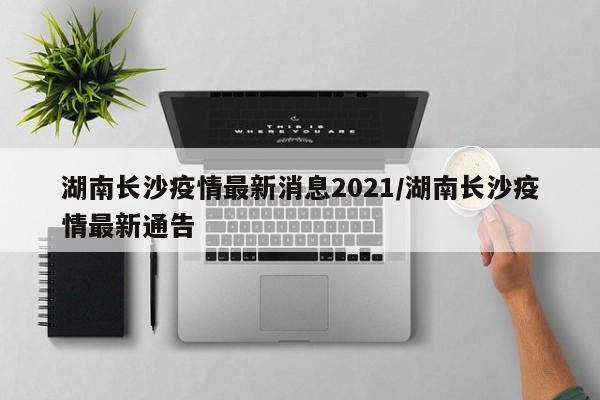 湖南长沙疫情最新消息2021/湖南长沙疫情最新通告