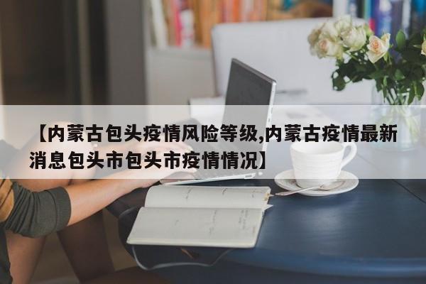 【内蒙古包头疫情风险等级,内蒙古疫情最新消息包头市包头市疫情情况】