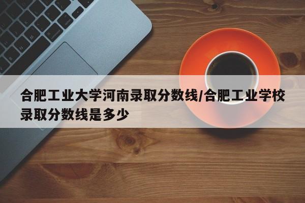 合肥工业大学河南录取分数线/合肥工业学校录取分数线是多少
