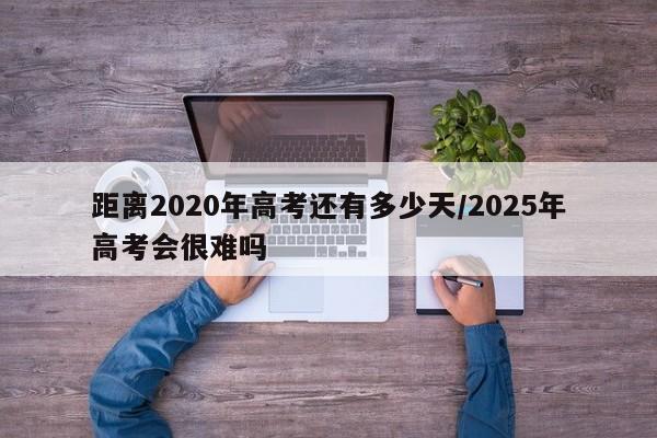 距离2020年高考还有多少天/2025年高考会很难吗