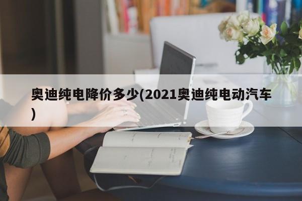奥迪纯电降价多少(2021奥迪纯电动汽车)