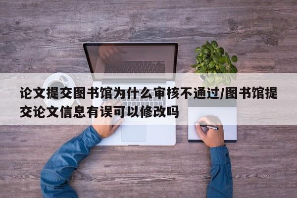 论文提交图书馆为什么审核不通过/图书馆提交论文信息有误可以修改吗